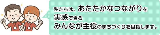 私たちは、あたたかなつながりを実感できる
みんなが主役のまちづくりを目指します。